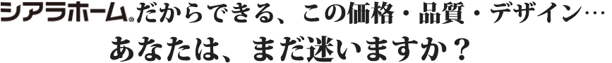 シアラホームだからできる、この価格・品質・デザイン…あなたは、まだ迷いますか？