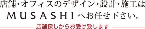 店舗･オフィスのデザイン･設計･施工はMUSASHIへお任せ下さい。店舗探しからお受け致します