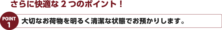 さらに快適な2つのポイント！POINT1　大切なお荷物を明るく清潔な状態でお預かりします。