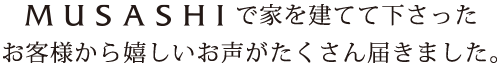 MUSASHIで家を建てて下さったお客様から嬉しいお声がたくさん届きました。