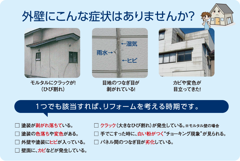 外壁にこんな症状はありませんか？モルタルにクラックが！（ひび割れ）、目地のつなぎ目が剥がれている！カビや変色が目立ってきた！１つでも該当すれば、リフォームを考える時期です。